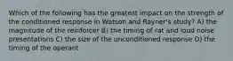 Which of the following has the greatest impact on the strength of the conditioned response in Watson and Rayner's study? A) the magnitude of the reinforcer B) the timing of rat and loud noise presentations C) the size of the unconditioned response D) the timing of the operant