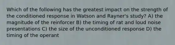 Which of the following has the greatest impact on the strength of the conditioned response in Watson and Rayner's study? A) the magnitude of the reinforcer B) the timing of rat and loud noise presentations C) the size of the unconditioned response D) the timing of the operant