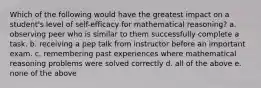 Which of the following would have the greatest impact on a student's level of self-efficacy for mathematical reasoning? a. observing peer who is similar to them successfully complete a task. b. receiving a pep talk from instructor before an important exam. c. remembering past experiences where mathematical reasoning problems were solved correctly d. all of the above e. none of the above