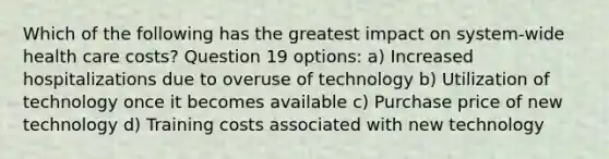 Which of the following has the greatest impact on system-wide health care costs? Question 19 options: a) Increased hospitalizations due to overuse of technology b) Utilization of technology once it becomes available c) Purchase price of new technology d) Training costs associated with new technology