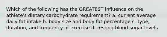 Which of the following has the GREATEST influence on the athlete's dietary carbohydrate requirement? a. current average daily fat intake b. body size and body fat percentage c. type, duration, and frequency of exercise d. resting blood sugar levels