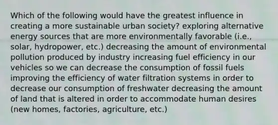 Which of the following would have the greatest influence in creating a more sustainable urban society? exploring alternative energy sources that are more environmentally favorable (i.e., solar, hydropower, etc.) decreasing the amount of environmental pollution produced by industry increasing fuel efficiency in our vehicles so we can decrease the consumption of fossil fuels improving the efficiency of water filtration systems in order to decrease our consumption of freshwater decreasing the amount of land that is altered in order to accommodate human desires (new homes, factories, agriculture, etc.)