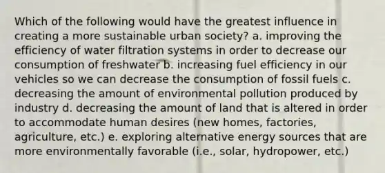 Which of the following would have the greatest influence in creating a more sustainable urban society? a. improving the efficiency of water filtration systems in order to decrease our consumption of freshwater b. increasing fuel efficiency in our vehicles so we can decrease the consumption of fossil fuels c. decreasing the amount of environmental pollution produced by industry d. decreasing the amount of land that is altered in order to accommodate human desires (new homes, factories, agriculture, etc.) e. exploring alternative energy sources that are more environmentally favorable (i.e., solar, hydropower, etc.)