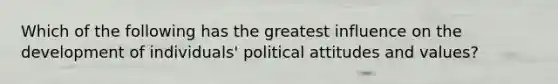 Which of the following has the greatest influence on the development of individuals' political attitudes and values?