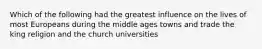 Which of the following had the greatest influence on the lives of most Europeans during the middle ages towns and trade the king religion and the church universities