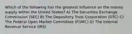 Which of the following has the greatest influence on the money supply within the United States? A) The Securities Exchange Commission (SEC) B) The Depository Trust Corporation (DTC) C) The Federal Open Market Committee (FOMC) D) The Internal Revenue Service (IRS)