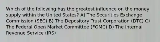 Which of the following has the greatest influence on the money supply within the United States? A) The Securities Exchange Commission (SEC) B) The Depository Trust Corporation (DTC) C) The Federal Open Market Committee (FOMC) D) The Internal Revenue Service (IRS)