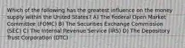 Which of the following has the greatest influence on the money supply within the United States? A) The Federal Open Market Committee (FOMC) B) The Securities Exchange Commission (SEC) C) The Internal Revenue Service (IRS) D) The Depository Trust Corporation (DTC)