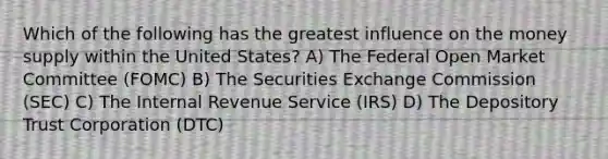 Which of the following has the greatest influence on the money supply within the United States? A) The Federal Open Market Committee (FOMC) B) The Securities Exchange Commission (SEC) C) The Internal Revenue Service (IRS) D) The Depository Trust Corporation (DTC)