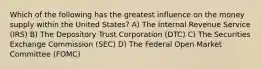 Which of the following has the greatest influence on the money supply within the United States? A) The Internal Revenue Service (IRS) B) The Depository Trust Corporation (DTC) C) The Securities Exchange Commission (SEC) D) The Federal Open Market Committee (FOMC)