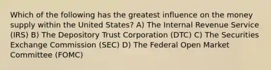 Which of the following has the greatest influence on the money supply within the United States? A) The Internal Revenue Service (IRS) B) The Depository Trust Corporation (DTC) C) The Securities Exchange Commission (SEC) D) The Federal Open Market Committee (FOMC)