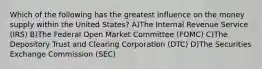 Which of the following has the greatest influence on the money supply within the United States? A)The Internal Revenue Service (IRS) B)The Federal Open Market Committee (FOMC) C)The Depository Trust and Clearing Corporation (DTC) D)The Securities Exchange Commission (SEC)