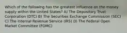 Which of the following has the greatest influence on the money supply within the United States? A) The Depository Trust Corporation (DTC) B) The Securities Exchange Commission (SEC) C) The Internal Revenue Service (IRS) D) The Federal Open Market Committee (FOMC)