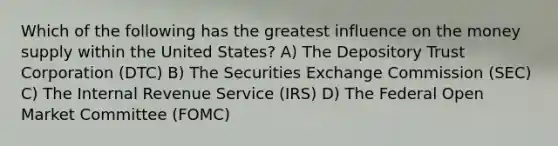 Which of the following has the greatest influence on the money supply within the United States? A) The Depository Trust Corporation (DTC) B) The Securities Exchange Commission (SEC) C) The Internal Revenue Service (IRS) D) The Federal Open Market Committee (FOMC)