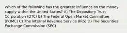 Which of the following has the greatest influence on the money supply within the United States? A) The Depository Trust Corporation (DTC) B) The Federal Open Market Committee (FOMC) C) The Internal Revenue Service (IRS) D) The Securities Exchange Commission (SEC)