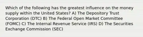 Which of the following has the greatest influence on the money supply within the United States? A) The Depository Trust Corporation (DTC) B) The Federal Open Market Committee (FOMC) C) The Internal Revenue Service (IRS) D) The Securities Exchange Commission (SEC)