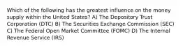 Which of the following has the greatest influence on the money supply within the United States? A) The Depository Trust Corporation (DTC) B) The Securities Exchange Commission (SEC) C) The Federal Open Market Committee (FOMC) D) The Internal Revenue Service (IRS)