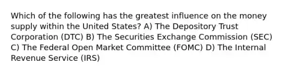 Which of the following has the greatest influence on the money supply within the United States? A) The Depository Trust Corporation (DTC) B) The Securities Exchange Commission (SEC) C) The Federal Open Market Committee (FOMC) D) The Internal Revenue Service (IRS)