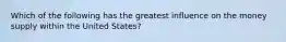 Which of the following has the greatest influence on the money supply within the United States?