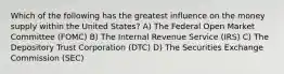 Which of the following has the greatest influence on the money supply within the United States? A) The Federal Open Market Committee (FOMC) B) The Internal Revenue Service (IRS) C) The Depository Trust Corporation (DTC) D) The Securities Exchange Commission (SEC)