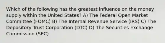 Which of the following has the greatest influence on the money supply within the United States? A) The Federal Open Market Committee (FOMC) B) The Internal Revenue Service (IRS) C) The Depository Trust Corporation (DTC) D) The Securities Exchange Commission (SEC)