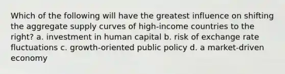 Which of the following will have the greatest influence on shifting the aggregate supply curves of high-income countries to the right? a. investment in human capital b. risk of exchange rate fluctuations c. growth-oriented public policy d. a market-driven economy