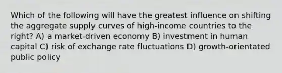 Which of the following will have the greatest influence on shifting the aggregate supply curves of high-income countries to the right? A) a market-driven economy B) investment in human capital C) risk of exchange rate fluctuations D) growth-orientated public policy