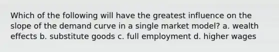 Which of the following will have the greatest influence on the slope of the demand curve in a single market model? a. wealth effects b. substitute goods c. full employment d. higher wages