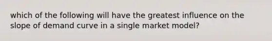 which of the following will have the greatest influence on the slope of demand curve in a single market model?