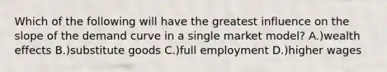 Which of the following will have the greatest influence on the slope of the demand curve in a single market model? A.)wealth effects B.)substitute goods C.)full employment D.)higher wages