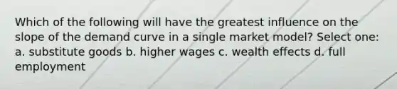 Which of the following will have the greatest influence on the slope of the demand curve in a single market model? Select one: a. substitute goods b. higher wages c. wealth effects d. full employment