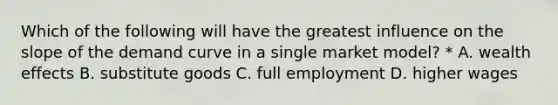 Which of the following will have the greatest influence on the slope of the demand curve in a single market model? * A. wealth effects B. substitute goods C. full employment D. higher wages