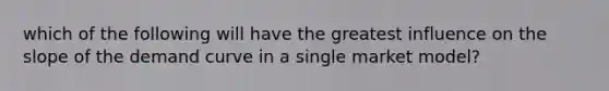 which of the following will have the greatest influence on the slope of the demand curve in a single market model?