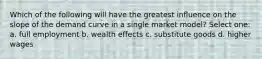 Which of the following will have the greatest influence on the slope of the demand curve in a single market model? Select one: a. full employment b. wealth effects c. substitute goods d. higher wages