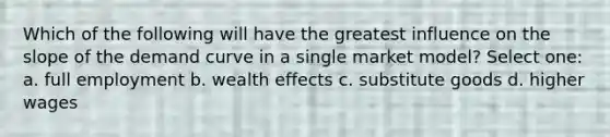 Which of the following will have the greatest influence on the slope of the demand curve in a single market model? Select one: a. full employment b. wealth effects c. substitute goods d. higher wages