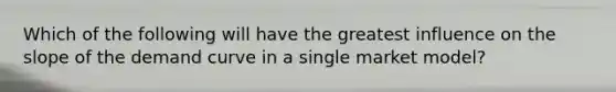 Which of the following will have the greatest influence on the slope of the demand curve in a single market model?