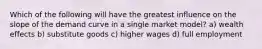 Which of the following will have the greatest influence on the slope of the demand curve in a single market model? a) wealth effects b) substitute goods c) higher wages d) full employment