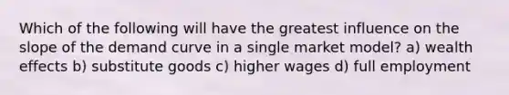 Which of the following will have the greatest influence on the slope of the demand curve in a single market model? a) wealth effects b) substitute goods c) higher wages d) full employment