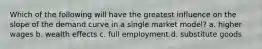 Which of the following will have the greatest influence on the slope of the demand curve in a single market model? a. higher wages b. wealth effects c. full employment d. substitute goods