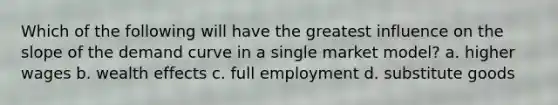 Which of the following will have the greatest influence on the slope of the demand curve in a single market model? a. higher wages b. wealth effects c. full employment d. substitute goods