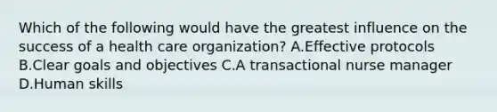 Which of the following would have the greatest influence on the success of a health care organization? A.Effective protocols B.Clear goals and objectives C.A transactional nurse manager D.Human skills