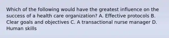 Which of the following would have the greatest influence on the success of a health care organization? A. Effective protocols B. Clear goals and objectives C. A transactional nurse manager D. Human skills