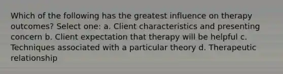 Which of the following has the greatest influence on therapy outcomes? Select one: a. Client characteristics and presenting concern b. Client expectation that therapy will be helpful c. Techniques associated with a particular theory d. Therapeutic relationship