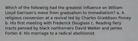 Which of the following had the greatest influence on William Lloyd Garrison's move from gradualism to immediatism? a. A religious conversion at a revival led by Charles Graddison Finney b. His first meeting with Frederick Douglass c. Reading fiery tracts penned by black northerners David Walker and James Forten d. His marriage to a radical abolitionist