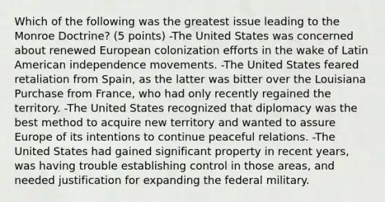 Which of the following was the greatest issue leading to the Monroe Doctrine? (5 points) -The United States was concerned about renewed European colonization efforts in the wake of Latin American independence movements. -The United States feared retaliation from Spain, as the latter was bitter over the Louisiana Purchase from France, who had only recently regained the territory. -The United States recognized that diplomacy was the best method to acquire new territory and wanted to assure Europe of its intentions to continue peaceful relations. -The United States had gained significant property in recent years, was having trouble establishing control in those areas, and needed justification for expanding the federal military.