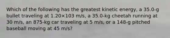 Which of the following has the greatest kinetic energy, a 35.0-g bullet traveling at 1.20×103 m/s, a 35.0-kg cheetah running at 30 m/s, an 875-kg car traveling at 5 m/s, or a 148-g pitched baseball moving at 45 m/s?