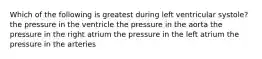 Which of the following is greatest during left ventricular systole? the pressure in the ventricle the pressure in the aorta the pressure in the right atrium the pressure in the left atrium the pressure in the arteries