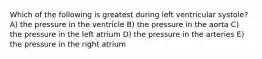 Which of the following is greatest during left ventricular systole? A) the pressure in the ventricle B) the pressure in the aorta C) the pressure in the left atrium D) the pressure in the arteries E) the pressure in the right atrium