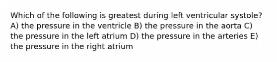 Which of the following is greatest during left ventricular systole? A) the pressure in the ventricle B) the pressure in the aorta C) the pressure in the left atrium D) the pressure in the arteries E) the pressure in the right atrium