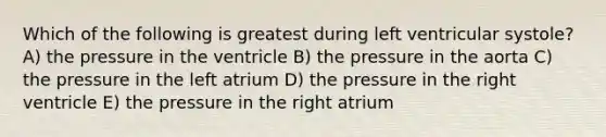 Which of the following is greatest during left ventricular systole? A) the pressure in the ventricle B) the pressure in the aorta C) the pressure in the left atrium D) the pressure in the right ventricle E) the pressure in the right atrium